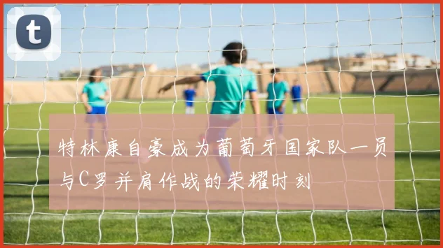 特林康自豪成为葡萄牙国家队一员与C罗并肩作战的荣耀时刻