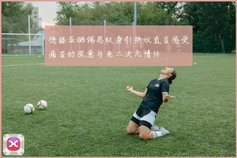 德赫亚晒佩恩纹身引热议直言感受痛苦的深意与老二次元情怀