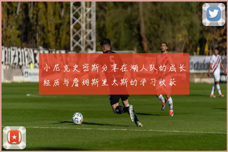 小尼克史密斯分享在湖人队的成长经历与詹姆斯里夫斯的学习收获