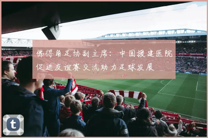 佛得角足协副主席：中国援建医院促进友谊赛交流助力足球发展