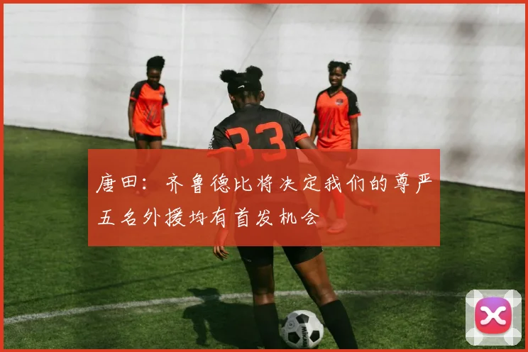 唐田：齐鲁德比将决定我们的尊严五名外援均有首发机会