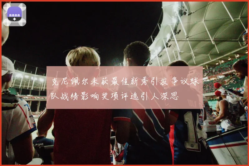 克尼佩尔未获最佳新秀引发争议球队战绩影响奖项评选引人深思