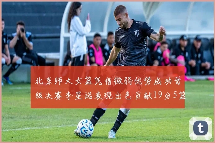 北京师大女篮凭借微弱优势成功晋级决赛李星诺表现出色贡献19分5篮板