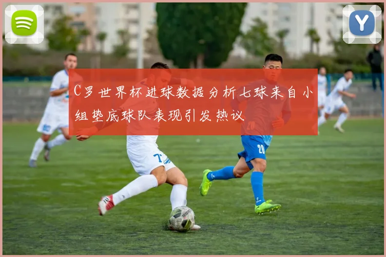 C罗世界杯进球数据分析七球来自小组垫底球队表现引发热议