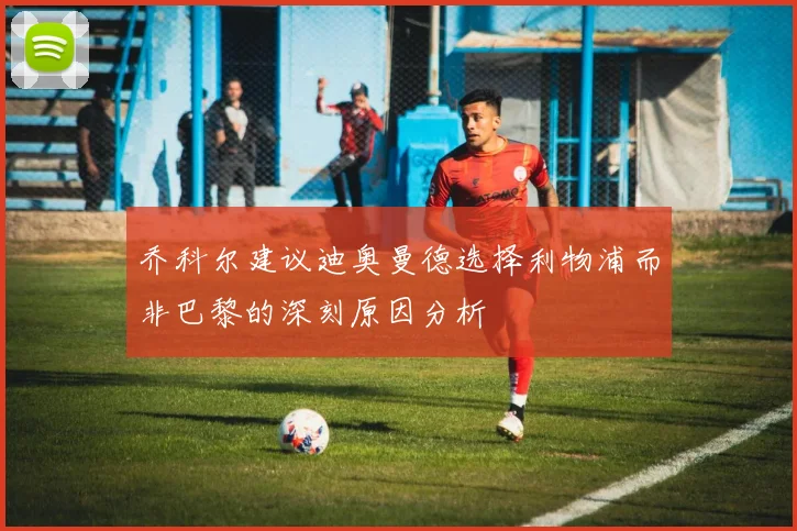 乔科尔建议迪奥曼德选择利物浦而非巴黎的深刻原因分析