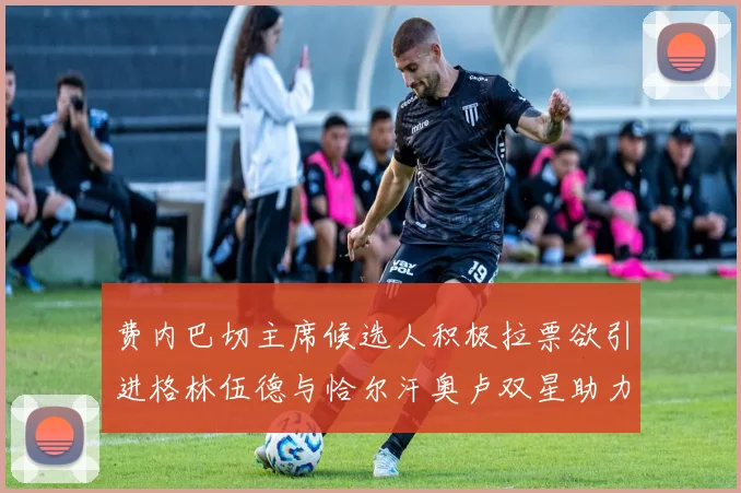费内巴切主席候选人积极拉票欲引进格林伍德与恰尔汗奥卢双星助力球队