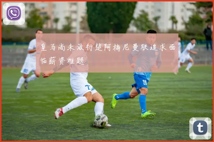 皇马尚未放行楚阿梅尼曼联追求面临薪资难题