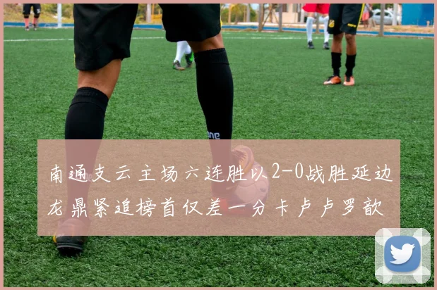 南通支云主场六连胜以2-0战胜延边龙鼎紧追榜首仅差一分卡卢卢罗歆破门助力