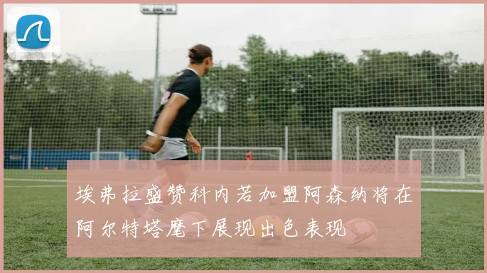 埃弗拉盛赞科内若加盟阿森纳将在阿尔特塔麾下展现出色表现