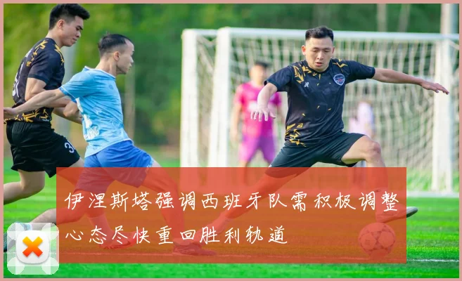 伊涅斯塔强调西班牙队需积极调整心态尽快重回胜利轨道