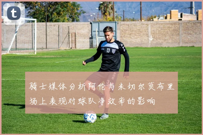 骑士媒体分析阿伦与米切尔莫布里场上表现对球队净效率的影响