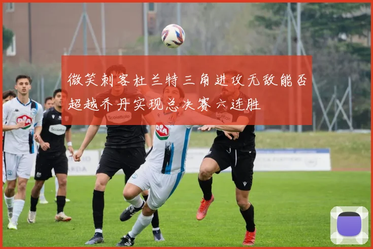 微笑刺客杜兰特三角进攻无敌能否超越乔丹实现总决赛六连胜