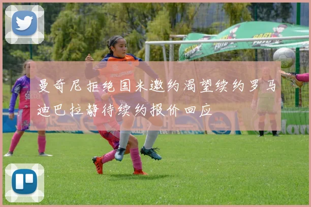 曼奇尼拒绝国米邀约渴望续约罗马迪巴拉静待续约报价回应