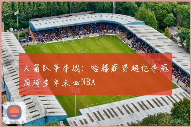 火箭队争夺战：哈滕薪资超亿夺冠周琦多年未回NBA