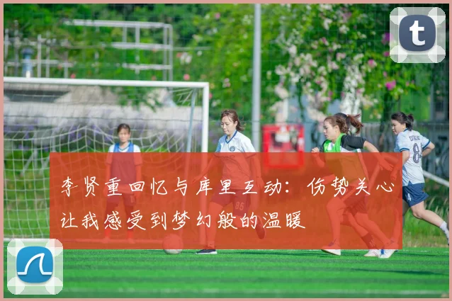李贤重回忆与库里互动：伤势关心让我感受到梦幻般的温暖