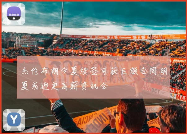 杰伦布朗今夏续签可获巨额合同明夏或迎更高薪资机会